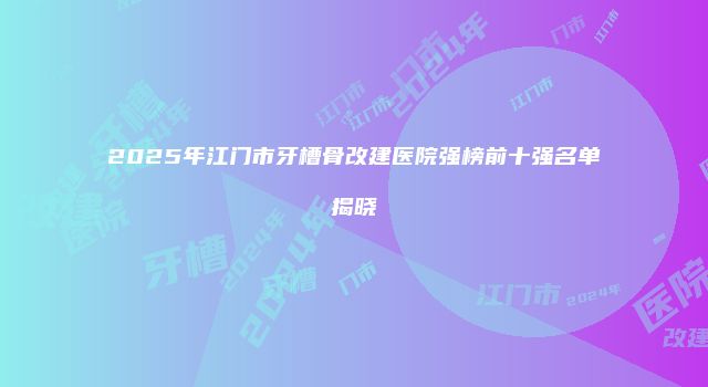 2025年江门市牙槽骨改建医院强榜前十强名单揭晓