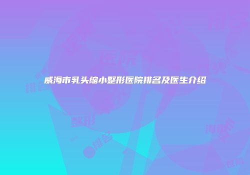 威海市乳头缩小整形医院排名及医生介绍
