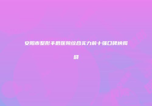 安阳市整形丰唇医院综合实力前十强口碑榜揭晓