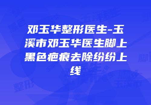邓玉华整形医生-玉溪市邓玉华医生脚上黑色疤痕去除纷纷上线