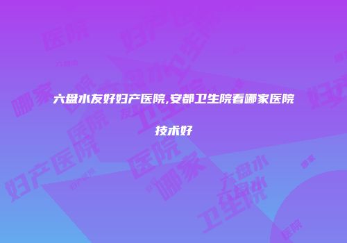六盘水友好妇产医院,安都卫生院看哪家医院技术好