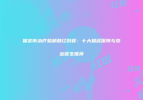 保定市治疗脸部鲜红斑痣：十大知名医院与杰出医生推荐
