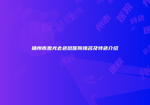 扬州市激光去色斑医院排名及特色介绍