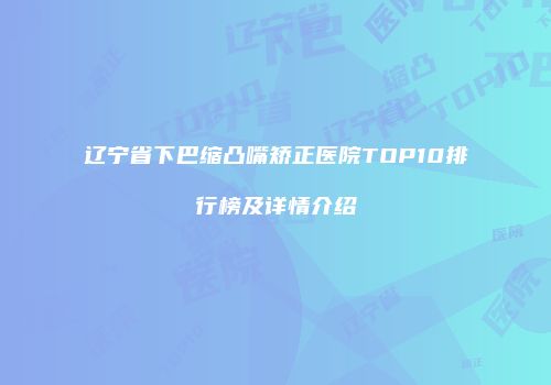 辽宁省下巴缩凸嘴矫正医院TOP10排行榜及详情介绍