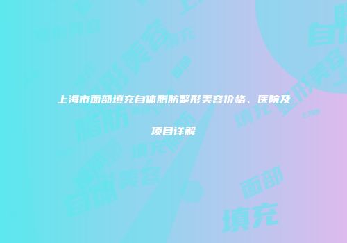 上海市面部填充自体脂肪整形美容价格、医院及项目详解