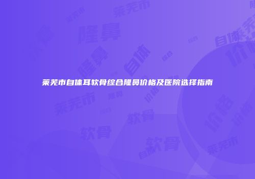莱芜市自体耳软骨综合隆鼻价格及医院选择指南