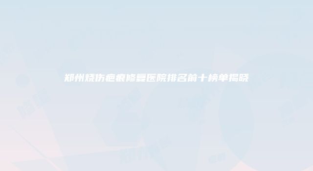 郑州烧伤疤痕修复医院排名前十榜单揭晓