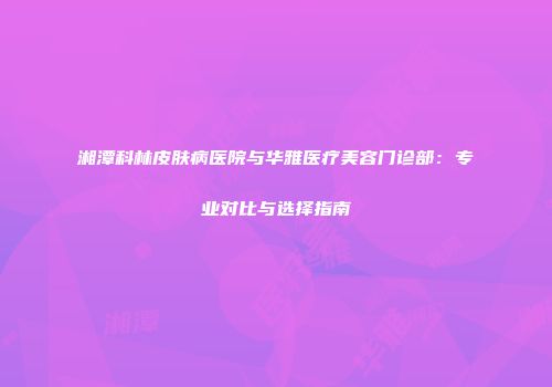 湘潭科林皮肤病医院与华雅医疗美容门诊部：专业对比与选择指南