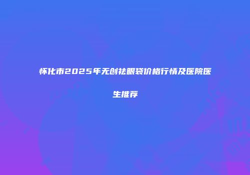 怀化市2025年无创祛眼袋价格行情及医院医生推荐