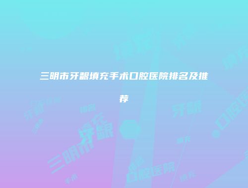 三明市牙龈填充手术口腔医院排名及推荐
