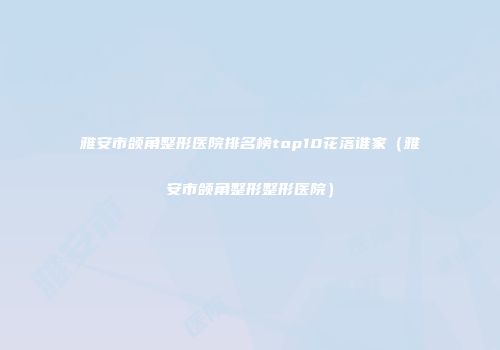 雅安市颌角整形医院排名榜top10花落谁家（雅安市颌角整形整形医院）