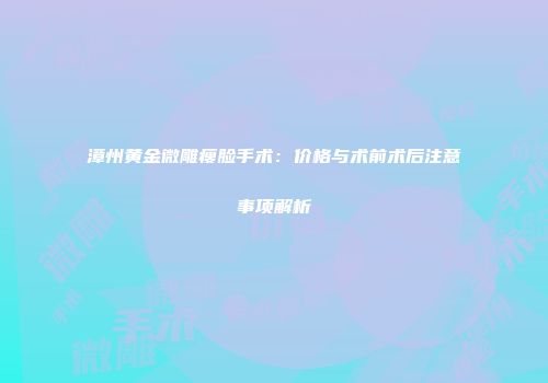 漳州黄金微雕瘦脸手术：价格与术前术后注意事项解析