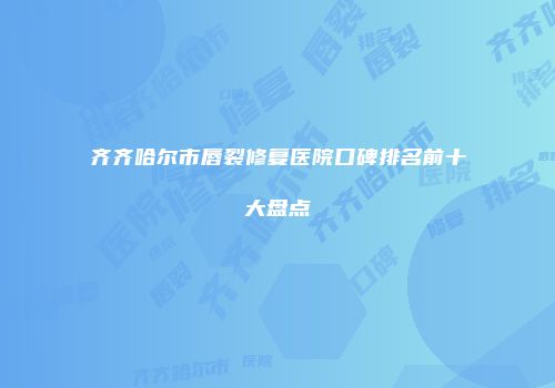 齐齐哈尔市唇裂修复医院口碑排名前十大盘点