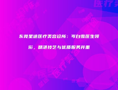 东莞星途医疗美容诊所：岑白雪医生领衔，精湛技艺与优质服务并重
