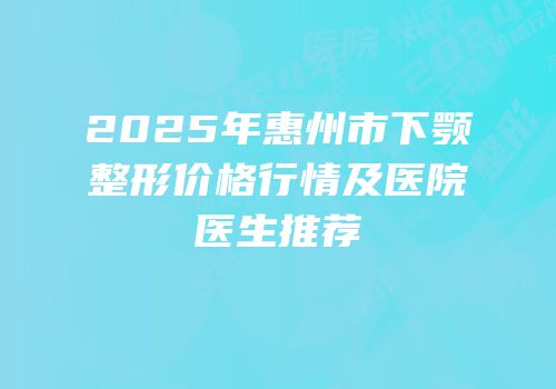 2025年惠州市下颚整形价格行情及医院医生推荐