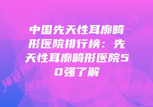 中国先天性耳廓畸形医院排行榜：先天性耳廓畸形医院50强了解