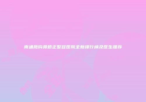 南通鹰钩鼻矫正整容医院全新排行榜及医生推荐
