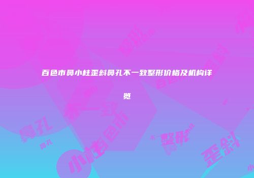 百色市鼻小柱歪斜鼻孔不一致整形价格及机构详览