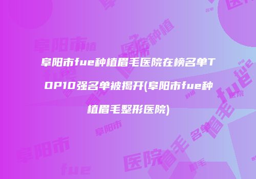 阜阳市fue种植眉毛医院在榜名单TOP10强名单被揭开(阜阳市fue种植眉毛整形医院)