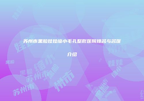 苏州市黑脸娃娃缩小毛孔整形医院排名与名医介绍
