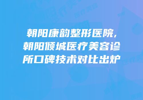朝阳康韵整形医院,朝阳倾城医疗美容诊所口碑技术对比出炉