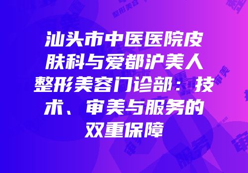 汕头市中医医院皮肤科与爱都沪美人整形美容门诊部：技术、审美与服务的双重保障