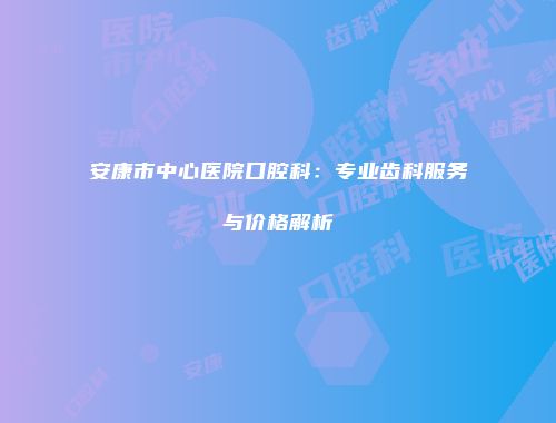 安康市中心医院口腔科：专业齿科服务与价格解析