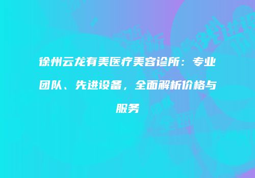 徐州云龙有美医疗美容诊所：专业团队、先进设备，全面解析价格与服务