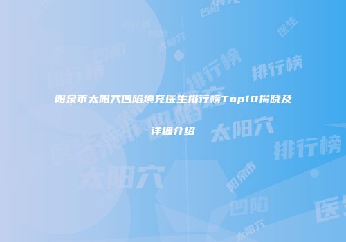 阳泉市太阳穴凹陷填充医生排行榜Top10揭晓及详细介绍