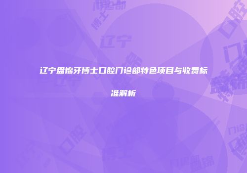 辽宁盘锦牙博士口腔门诊部特色项目与收费标准解析