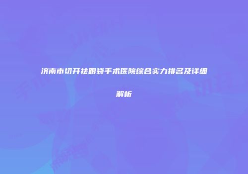 济南市切开祛眼袋手术医院综合实力排名及详细解析
