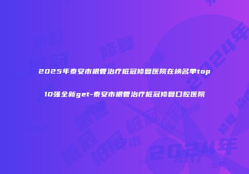 2025年泰安市根管治疗桩冠修复医院在榜名单top10强全新get-泰安市根管治疗桩冠修复口腔医院