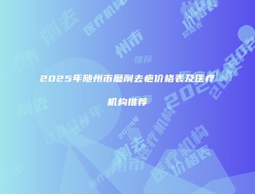 2025年随州市磨削去疤价格表及医疗机构推荐