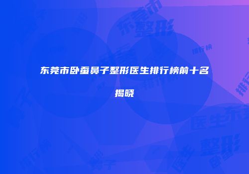 东莞市卧蚕鼻子整形医生排行榜前十名揭晓