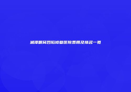 湘潭眼窝凹陷修复医院费用及排名一览