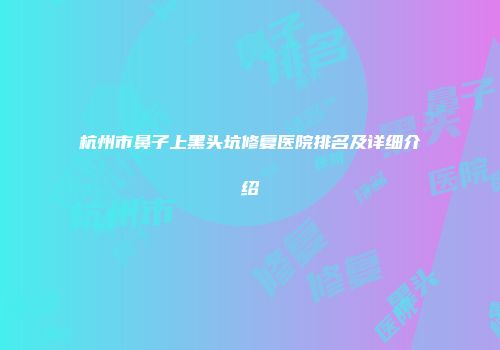 杭州市鼻子上黑头坑修复医院排名及详细介绍