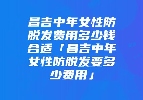 昌吉中年女性防脱发费用多少钱合适「昌吉中年女性防脱发要多少费用」