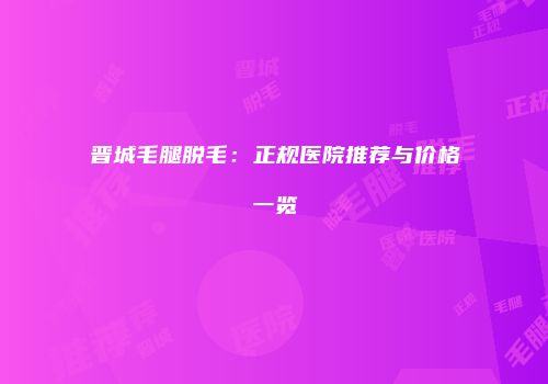 晋城毛腿脱毛：正规医院推荐与价格一览