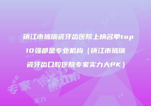 镇江市玻璃瓷牙齿医院上榜名单top10强都是专业机构（镇江市玻璃瓷牙齿口腔医院专家实力大PK）
