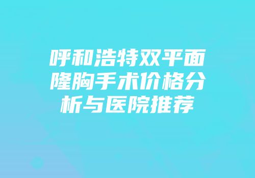呼和浩特双平面隆胸手术价格分析与医院推荐