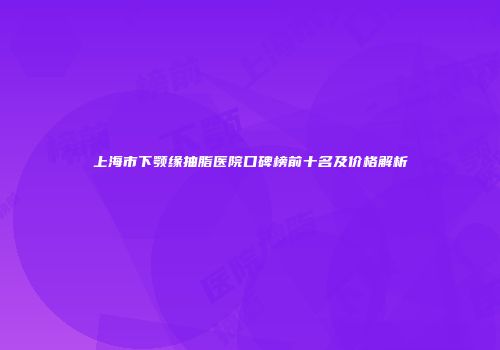 上海市下颚缘抽脂医院口碑榜前十名及价格解析