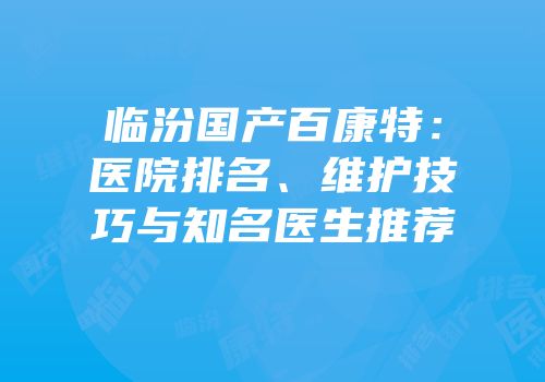 临汾国产百康特：医院排名、维护技巧与知名医生推荐