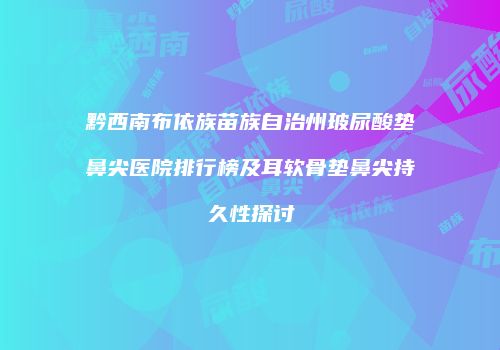 黔西南布依族苗族自治州玻尿酸垫鼻尖医院排行榜及耳软骨垫鼻尖持久性探讨