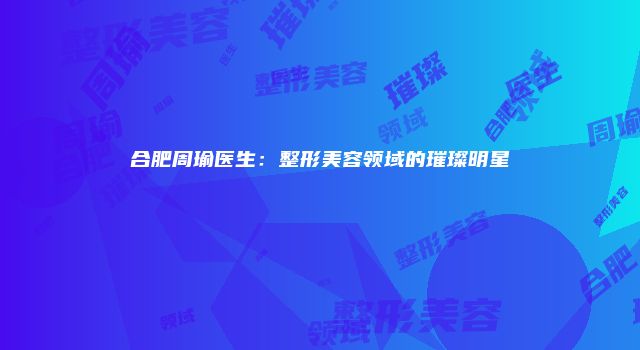 合肥周瑜医生：整形美容领域的璀璨明星