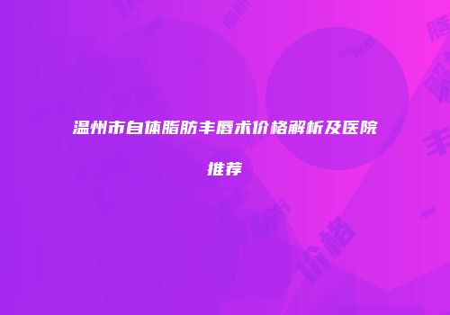 温州市自体脂肪丰唇术价格解析及医院推荐