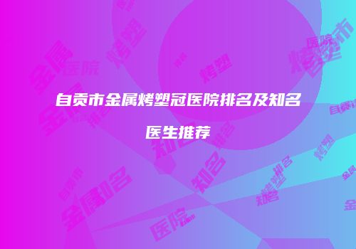 自贡市金属烤塑冠医院排名及知名医生推荐