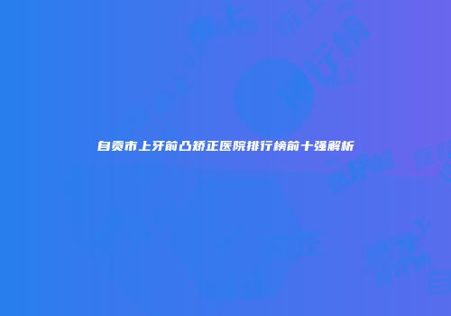 自贡市上牙前凸矫正医院排行榜前十强解析