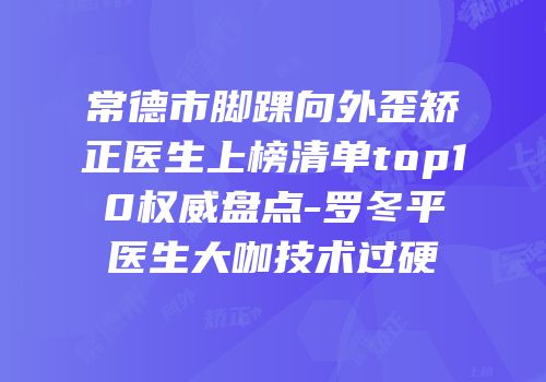 常德市脚踝向外歪矫正医生上榜清单top10权威盘点-罗冬平医生大咖技术过硬