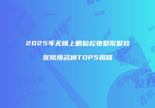 2025年无锡上眼睑松弛整形整容医院排名榜TOP5揭晓