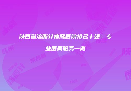 陕西省溶脂针瘦腿医院排名十强：专业医美服务一览